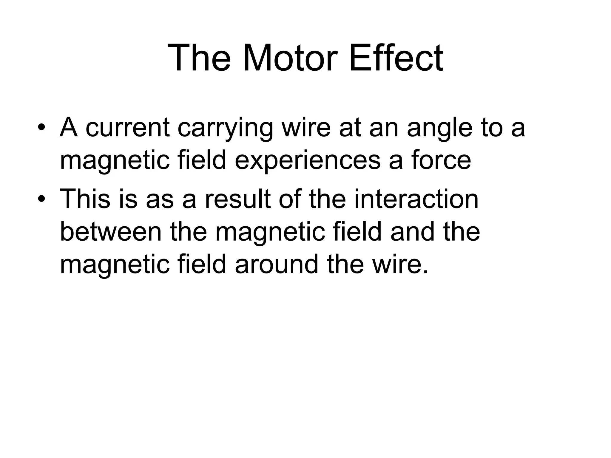 The Motor Effect 
• A current carrying wire at an angle to a 
magnetic field experiences a force 
• This is as a result of the interaction 
between the magnetic field and the 
magnetic field around the wire. 
 