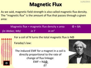 11/02/2015
15
Magnetic Flux
As we said, magnetic field strength is also called magnetic flux density.
The “magnetic flux” is the amount of flux that passes through a given
area:
Magnetic flux = magnetic flux density x area Φ = BA
(in Weber, Wb) in T in m2
For a coil of N turns the total magnetic flux is NΦ
Φ
Faraday (1791-1867)
Faraday’s law:
The induced EMF for a magnet in a coil is
directly proportional to the rate of
change of flux linkage:
EMF = NΔΦ
ΔT
 