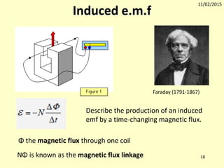 11/02/2015
18
Induced e.m.f
NΦ is known as the magnetic flux linkage
Φ the magnetic flux through one coil
Faraday (1791-1867)
Describe the production of an induced
emf by a time-changing magnetic flux.
 