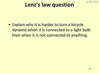 11/02/2015
29
Lenz’s law question
• Explain why it is harder to turn a bicycle
dynamo when it is connected to a light bulb
than when it is not connected to anything.
 