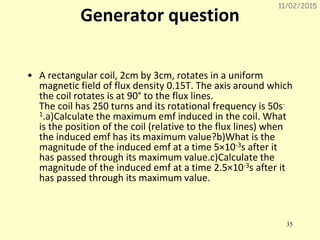 11/02/2015
35
Generator question
• A rectangular coil, 2cm by 3cm, rotates in a uniform
magnetic field of flux density 0.15T. The axis around which
the coil rotates is at 90° to the flux lines.
The coil has 250 turns and its rotational frequency is 50s-
1.a)Calculate the maximum emf induced in the coil. What
is the position of the coil (relative to the flux lines) when
the induced emf has its maximum value?b)What is the
magnitude of the induced emf at a time 5×10-3s after it
has passed through its maximum value.c)Calculate the
magnitude of the induced emf at a time 2.5×10-3s after it
has passed through its maximum value.
 
