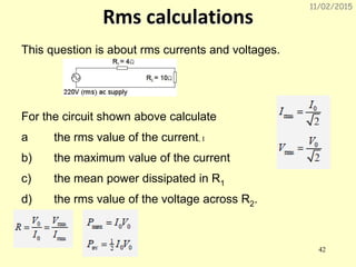 11/02/2015
42
Rms calculations
This question is about rms currents and voltages.
For the circuit shown above calculate
a the rms value of the current, I
b) the maximum value of the current
c) the mean power dissipated in R1
d) the rms value of the voltage across R2.
 