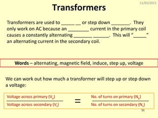 11/02/2015
51
Transformers
Transformers are used to _____ __ or step down _______. They
only work on AC because an ________ current in the primary coil
causes a constantly alternating _______ ______. This will “_____”
an alternating current in the secondary coil.
Words – alternating, magnetic field, induce, step up, voltage
We can work out how much a transformer will step up or step down
a voltage:
Voltage across primary (Vp)
No. of turns on secondary (Ns)Voltage across secondary (Vs)
No. of turns on primary (Np)
 