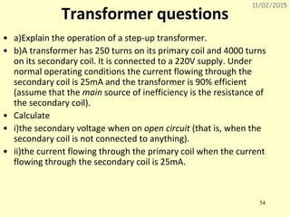 11/02/2015
54
Transformer questions
• a)Explain the operation of a step-up transformer.
• b)A transformer has 250 turns on its primary coil and 4000 turns
on its secondary coil. It is connected to a 220V supply. Under
normal operating conditions the current flowing through the
secondary coil is 25mA and the transformer is 90% efficient
(assume that the main source of inefficiency is the resistance of
the secondary coil).
• Calculate
• i)the secondary voltage when on open circuit (that is, when the
secondary coil is not connected to anything).
• ii)the current flowing through the primary coil when the current
flowing through the secondary coil is 25mA.
 