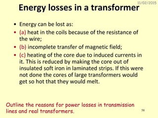 11/02/2015
58
Energy losses in a transformer
• Energy can be lost as:
• (a) heat in the coils because of the resistance of
the wire;
• (b) incomplete transfer of magnetic field;
• (c) heating of the core due to induced currents in
it. This is reduced by making the core out of
insulated soft iron in laminated strips. If this were
not done the cores of large transformers would
get so hot that they would melt.
Outline the reasons for power losses in transmission
lines and real transformers.
 