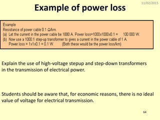 11/02/2015
64
Example of power loss
Explain the use of high-voltage stepup and step-down transformers
in the transmission of electrical power.
Students should be aware that, for economic reasons, there is no ideal
value of voltage for electrical transmission.
 