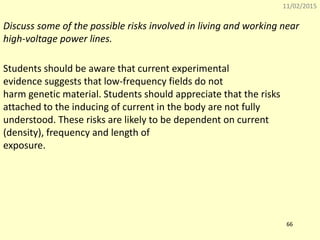 11/02/2015
66
Discuss some of the possible risks involved in living and working near
high-voltage power lines.
Students should be aware that current experimental
evidence suggests that low-frequency fields do not
harm genetic material. Students should appreciate that the risks
attached to the inducing of current in the body are not fully
understood. These risks are likely to be dependent on current
(density), frequency and length of
exposure.
 