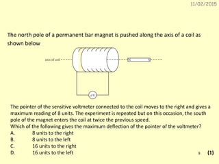 11/02/2015
8
The north pole of a permanent bar magnet is pushed along the axis of a coil as
shown below.
V
N Saxis of coil
The pointer of the sensitive voltmeter connected to the coil moves to the right and gives a
maximum reading of 8 units. The experiment is repeated but on this occasion, the south
pole of the magnet enters the coil at twice the previous speed.
Which of the following gives the maximum deflection of the pointer of the voltmeter?
A. 8 units to the right
B. 8 units to the left
C. 16 units to the right
D. 16 units to the left (1)
 