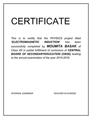 CERTIFICATE
This is to certify that the PHYSICS project titled
‘ELECTROMAGNETIC INDUCTION’ has been
successfully completed by MOUMITA BASAK of
Class XII in partial fulfillment of curriculum of CENTRAL
BOARD OF SECONDARYEDUCATION (CBSE) leading
to the annual examination of the year 2015-2016.
INTERNAL EXAMINER TEACHER IN-CHARGE
 