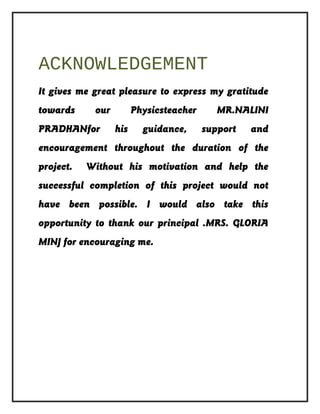 ACKNOWLEDGEMENT
It gives me great pleasure to express my gratitude
towards our Physicsteacher MR.NALINI
PRADHANfor his guidance, support and
encouragement throughout the duration of the
project. Without his motivation and help the
successful completion of this project would not
have been possible. I would also take this
opportunity to thank our principal .MRS. GLORIA
MINJ for encouraging me.
 