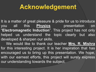 It is a matter of great pleasure & pride for us to introduce
you all this Physics presentation on
“Electromagnetic Induction”. This project has not only
helped us understand the topic clearly but also
developed & sharpen our skills.
We would like to thank our teacher Mrs. R. Mishra
for this interesting project. It is her inspiration that has
encouraged us to bring up this presentation. We hope,
with our earnest efforts, this project will surely express
our understanding towards the subject.
 