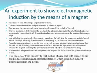 An experiment to show electromagnetic
induction by the means of a magnet
 Take a coil of wire AB having a large number of turns.
 Connect the ends of the coil to a galvanometer as shown in figure.
 Take a strong bar magnet ands move its north pole towards the ends B of the coil.
 There is momentary deflection in the needle of the galvanometer, say to the left. This indicates the
presence of a current in coil AB. The deflection becomes zero the moment the motion of the magnet
stops.
 Now withdraw the north pole of the magnet away from the coil. Now the galvanometer is deflected
toward the right, showing that the current is now set up in the direction opposite to the first.
 Place the magnet stationary at a point near to the coil, keeping it’s north pole towards the end B of
the coil. We see that the galvanometer needle deflects towards the right when the coil is moved
towards the magnet. Similarly the needle moves towards left when the coil is moved away.
 When the coil is kept stationary with respect to the magnet, the deflection of the galvanometer drops
to zero.
 It is, thus, clear from the activity that motion of a magnet with respect to the
coil produces an induced potential difference, which sets up an induced
electric current in the circuit.
G
A B
 
