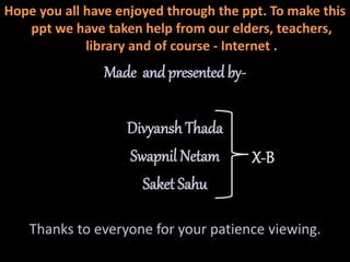 Hope you all have enjoyed through the ppt. To make this
ppt we have taken help from our elders, teachers,
library and of course - Internet .
Made and presented by-
Divyansh Thada
Swapnil Netam
Saket Sahu
Thanks to everyone for your patience viewing.
X-B
 