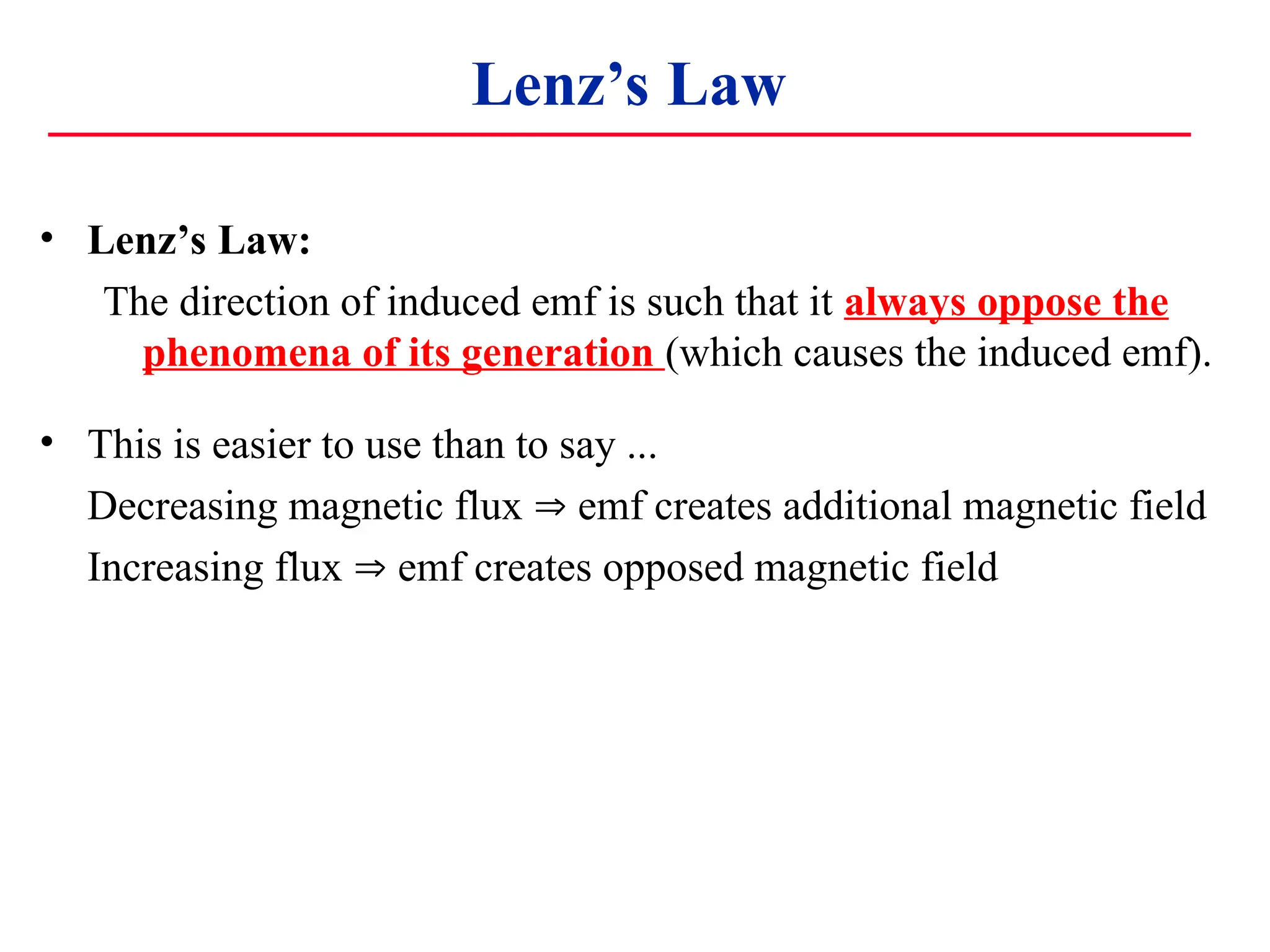 Lenz’s Law
• Lenz’s Law:
The direction of induced emf is such that it always oppose the
phenomena of its generation (which causes the induced emf).
• This is easier to use than to say ...
Decreasing magnetic flux  emf creates additional magnetic field
Increasing flux  emf creates opposed magnetic field
 