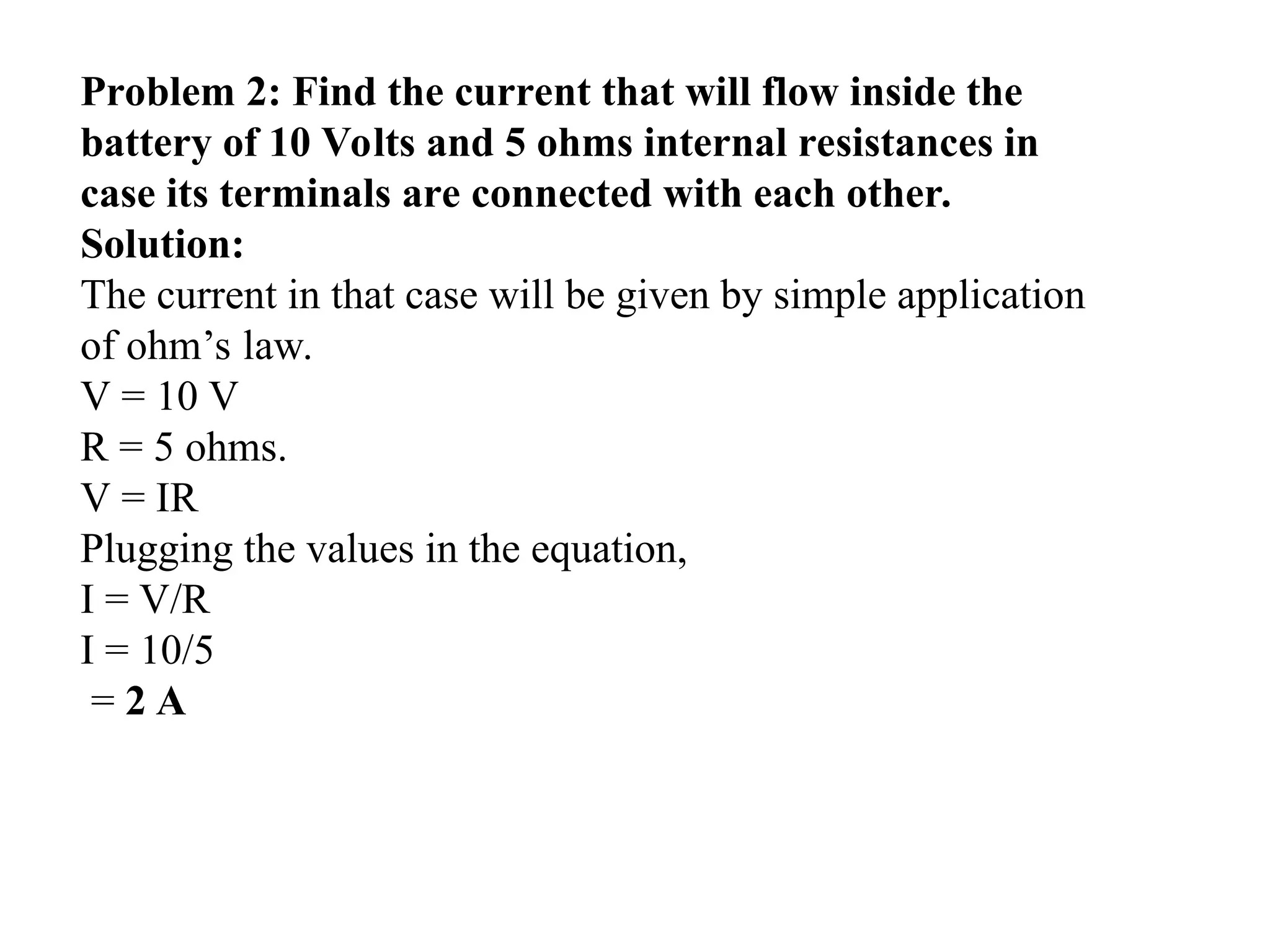 Problem 2: Find the current that will flow inside the
battery of 10 Volts and 5 ohms internal resistances in
case its terminals are connected with each other.
Solution:
The current in that case will be given by simple application
of ohm’s law.
V = 10 V
R = 5 ohms.
V = IR
Plugging the values in the equation,
I = V/R
I = 10/5
= 2 A
 