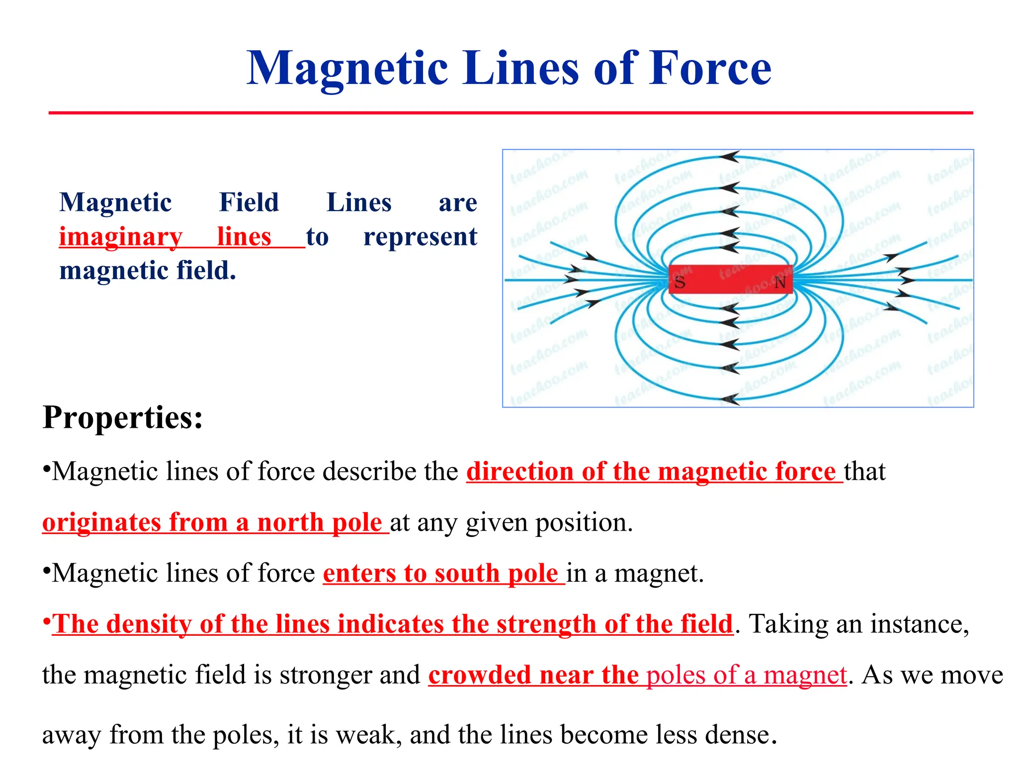 Magnetic Lines of Force
Magnetic Field Lines are
imaginary lines to represent
magnetic field.
Properties:
•Magnetic lines of force describe the direction of the magnetic force that
originates from a north pole at any given position.
•Magnetic lines of force enters to south pole in a magnet.
•The density of the lines indicates the strength of the field. Taking an instance,
the magnetic field is stronger and crowded near the poles of a magnet. As we move
away from the poles, it is weak, and the lines become less dense.
 