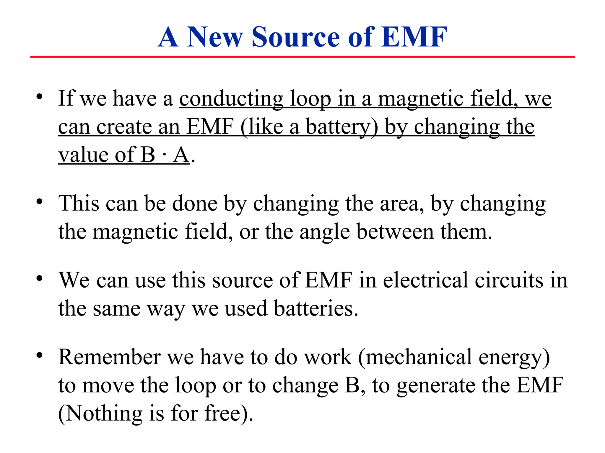 A New Source of EMF
• If we have a conducting loop in a magnetic field, we
can create an EMF (like a battery) by changing the
value of B · A.
• This can be done by changing the area, by changing
the magnetic field, or the angle between them.
• We can use this source of EMF in electrical circuits in
the same way we used batteries.
• Remember we have to do work (mechanical energy)
to move the loop or to change B, to generate the EMF
(Nothing is for free).
 