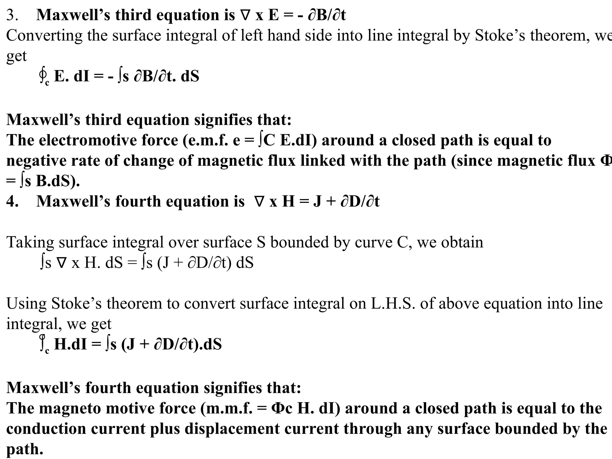3. Maxwell’s third equation is x E = - ∂B/∂t
∇
Converting the surface integral of left hand side into line integral by Stoke’s theorem, we
get
∫c E. dI = - ∫s ∂B/∂t. dS
Maxwell’s third equation signifies that:
The electromotive force (e.m.f. e = ∫C E.dI) around a closed path is equal to
negative rate of change of magnetic flux linked with the path (since magnetic flux Φ
= ∫s B.dS).
4. Maxwell’s fourth equation is x H = J + ∂D/∂t
∇
Taking surface integral over surface S bounded by curve C, we obtain
∫s x H. dS = ∫s (J + ∂D/∂t) dS
∇
Using Stoke’s theorem to convert surface integral on L.H.S. of above equation into line
integral, we get
∫c H.dI = ∫s (J + ∂D/∂t).dS
Maxwell’s fourth equation signifies that:
The magneto motive force (m.m.f. = Φc H. dI) around a closed path is equal to the
conduction current plus displacement current through any surface bounded by the
path.
 