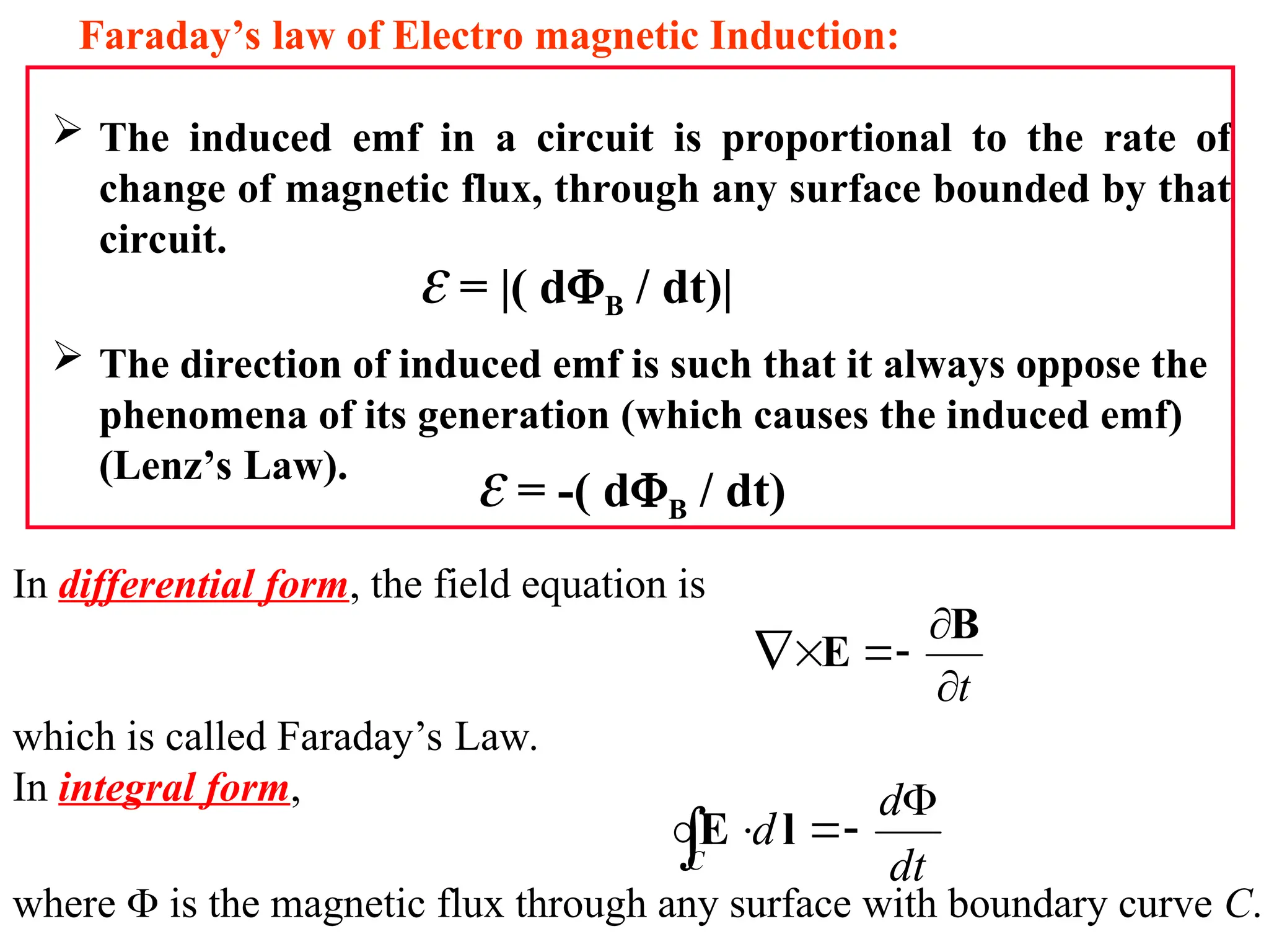 In differential form, the field equation is
which is called Faraday’s Law.
In integral form,
where  is the magnetic flux through any surface with boundary curve C.
t






B
E
dt
d
d
C




 l
E
 The induced emf in a circuit is proportional to the rate of
change of magnetic flux, through any surface bounded by that
circuit.
 The direction of induced emf is such that it always oppose the
phenomena of its generation (which causes the induced emf)
(Lenz’s Law).
Faraday’s law of Electro magnetic Induction:
 = |( dB / dt)|
 = -( dB / dt)
 