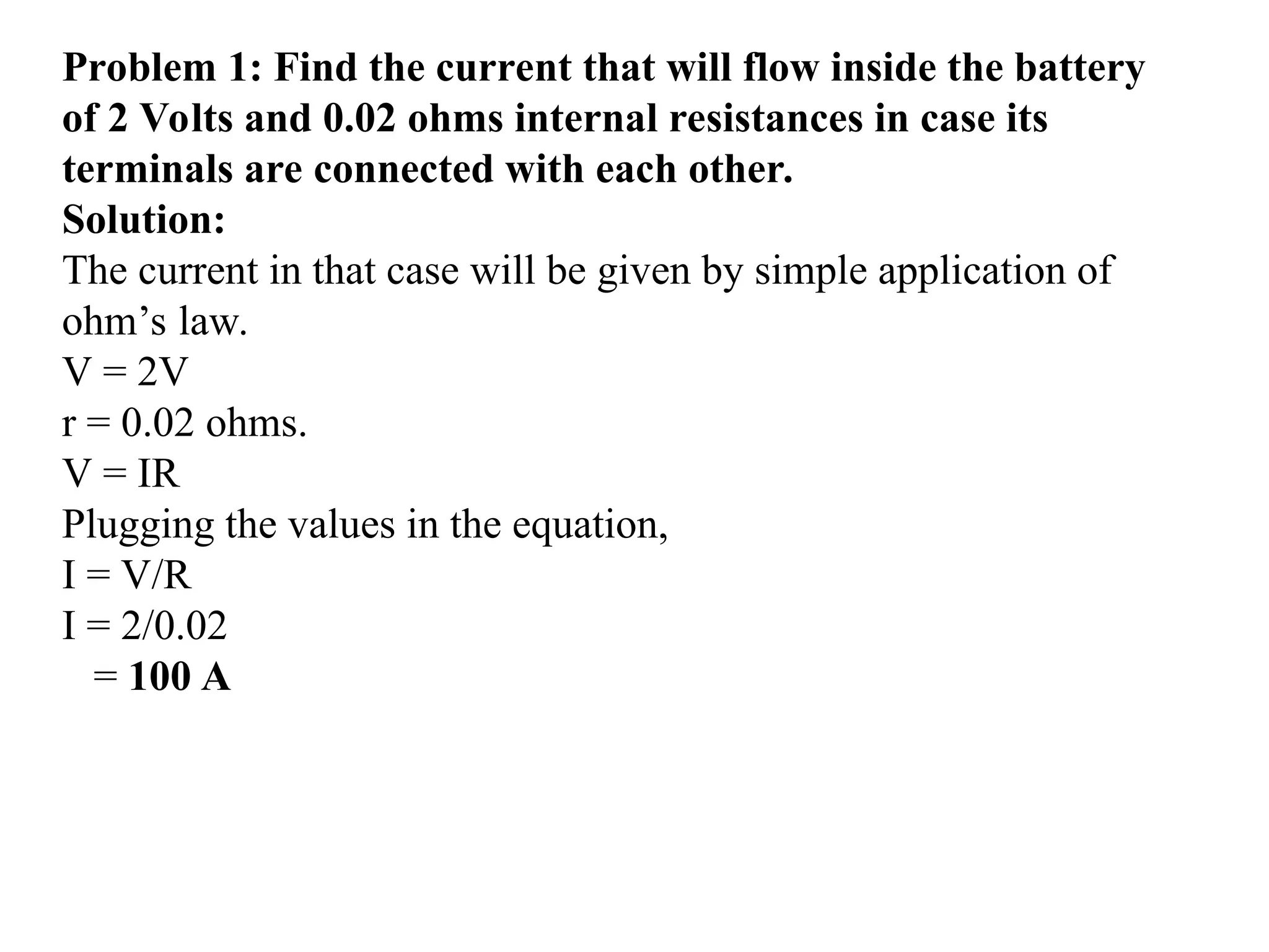 Problem 1: Find the current that will flow inside the battery
of 2 Volts and 0.02 ohms internal resistances in case its
terminals are connected with each other.
Solution:
The current in that case will be given by simple application of
ohm’s law.
V = 2V
r = 0.02 ohms.
V = IR
Plugging the values in the equation,
I = V/R
I = 2/0.02
= 100 A
 