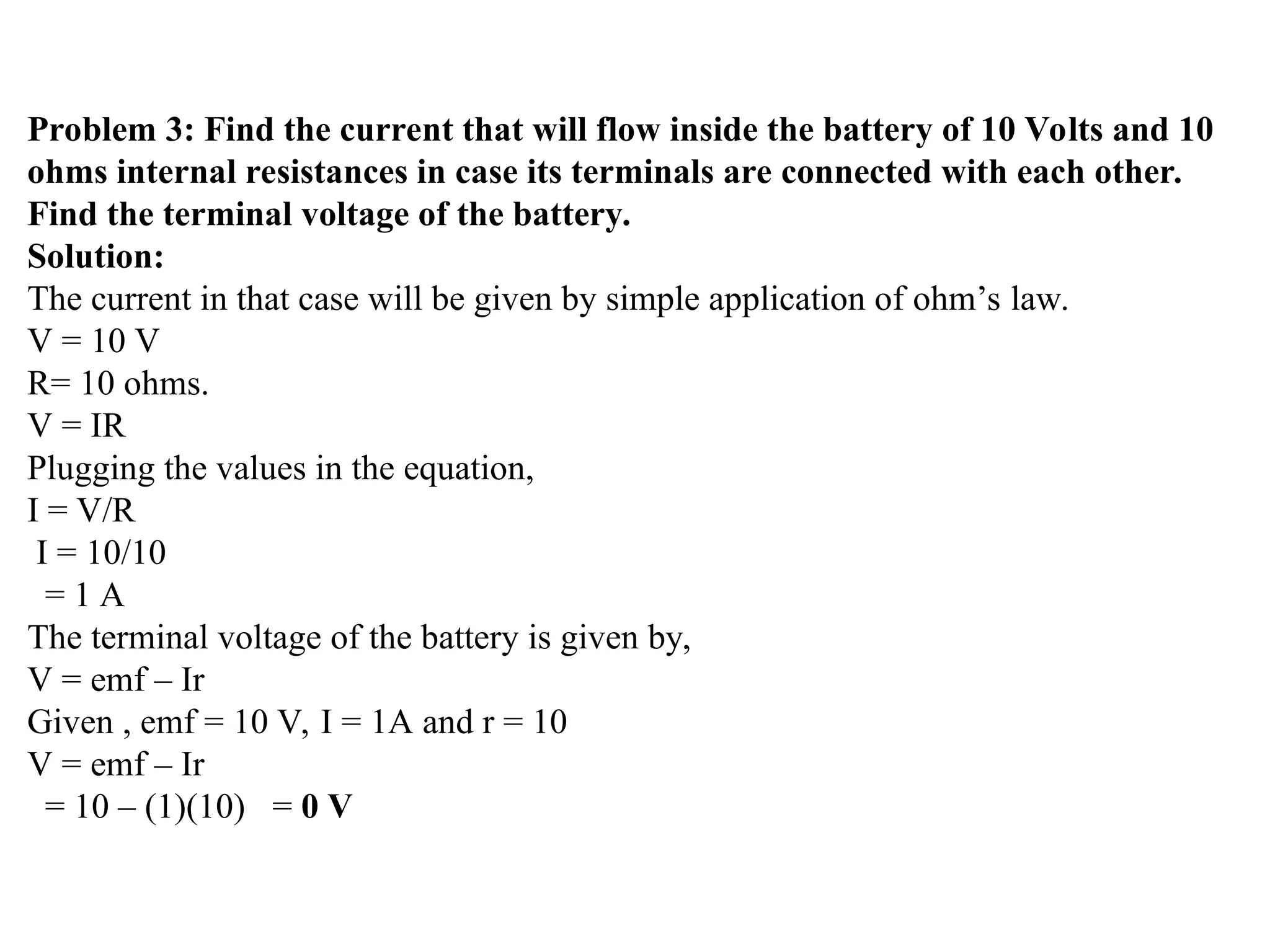 Problem 3: Find the current that will flow inside the battery of 10 Volts and 10
ohms internal resistances in case its terminals are connected with each other.
Find the terminal voltage of the battery.
Solution:
The current in that case will be given by simple application of ohm’s law.
V = 10 V
R= 10 ohms.
V = IR
Plugging the values in the equation,
I = V/R
I = 10/10
= 1 A
The terminal voltage of the battery is given by,
V = emf – Ir
Given , emf = 10 V, I = 1A and r = 10
V = emf – Ir
= 10 – (1)(10) = 0 V
 