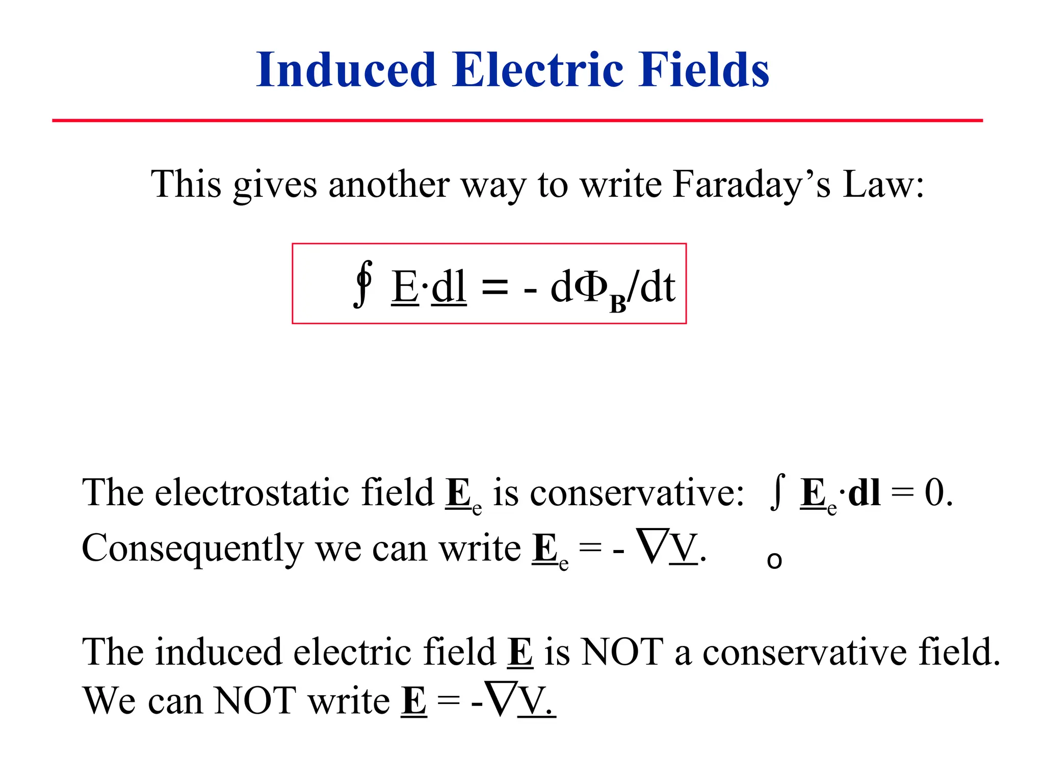 Induced Electric Fields
 E·dl = - dB/dt
o
This gives another way to write Faraday’s Law:
The electrostatic field Ee is conservative:  Ee·dl = 0.
Consequently we can write Ee = - V.
The induced electric field E is NOT a conservative field.
We can NOT write E = -V.
o
 