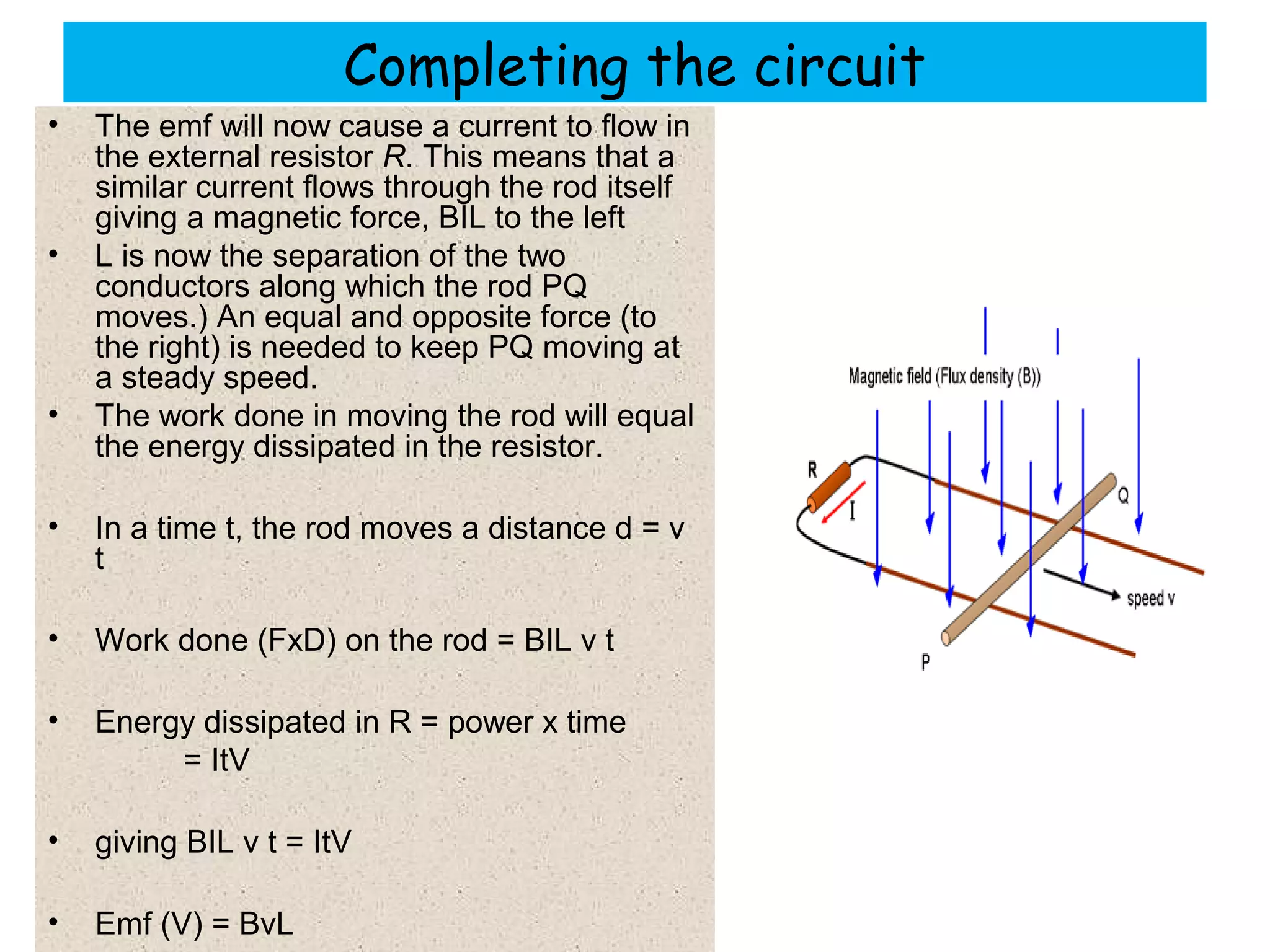 Completing the circuit
• The emf will now cause a current to flow in
the external resistor R. This means that a
similar current flows through the rod itself
giving a magnetic force, BIL to the left
• L is now the separation of the two
conductors along which the rod PQ
moves.) An equal and opposite force (to
the right) is needed to keep PQ moving at
a steady speed.
• The work done in moving the rod will equal
the energy dissipated in the resistor.
• In a time t, the rod moves a distance d = v
t
• Work done (FxD) on the rod = BIL v t
• Energy dissipated in R = power x time
= ItV
• giving BIL v t = ItV
• Emf (V) = BvL
 