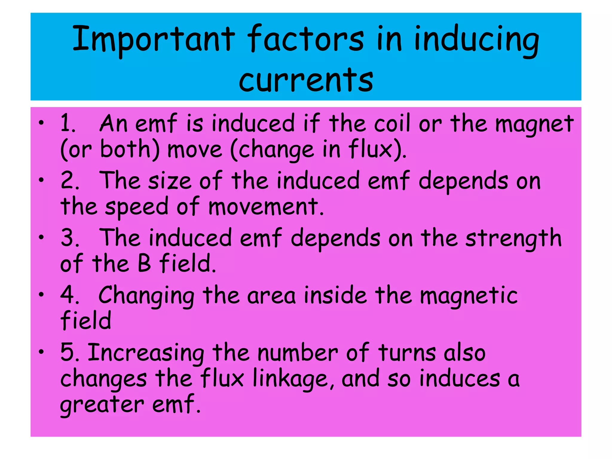 Important factors in inducing
currents
• 1. An emf is induced if the coil or the magnet
(or both) move (change in flux).
• 2. The size of the induced emf depends on
the speed of movement.
• 3. The induced emf depends on the strength
of the B field.
• 4. Changing the area inside the magnetic
field
• 5. Increasing the number of turns also
changes the flux linkage, and so induces a
greater emf.
 