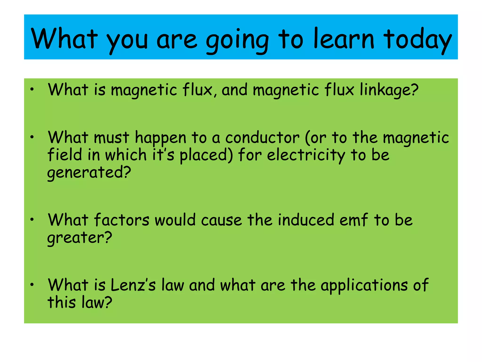What you are going to learn today
• What is magnetic flux, and magnetic flux linkage?
• What must happen to a conductor (or to the magnetic
field in which it’s placed) for electricity to be
generated?
• What factors would cause the induced emf to be
greater?
• What is Lenz’s law and what are the applications of
this law?
 