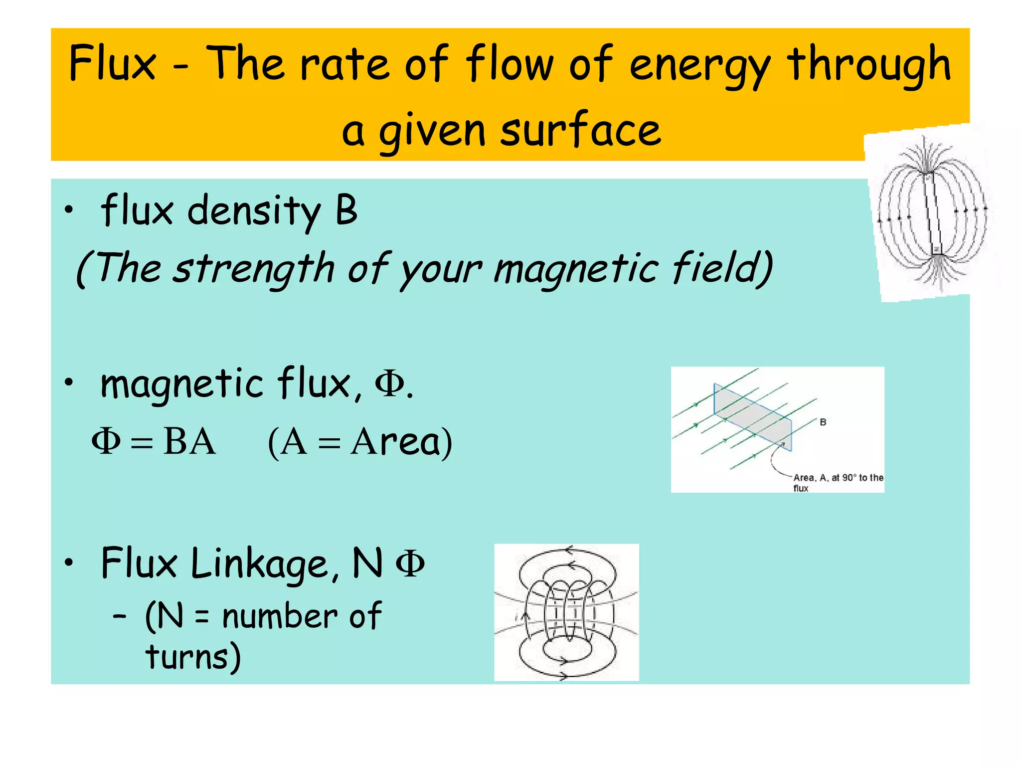 Flux - The rate of flow of energy through
a given surface
• flux density B
(The strength of your magnetic field)
• magnetic flux, Φ.
Φ = ΒΑ (Α = Αrea)
• Flux Linkage, N Φ
– (N = number of
turns)
 