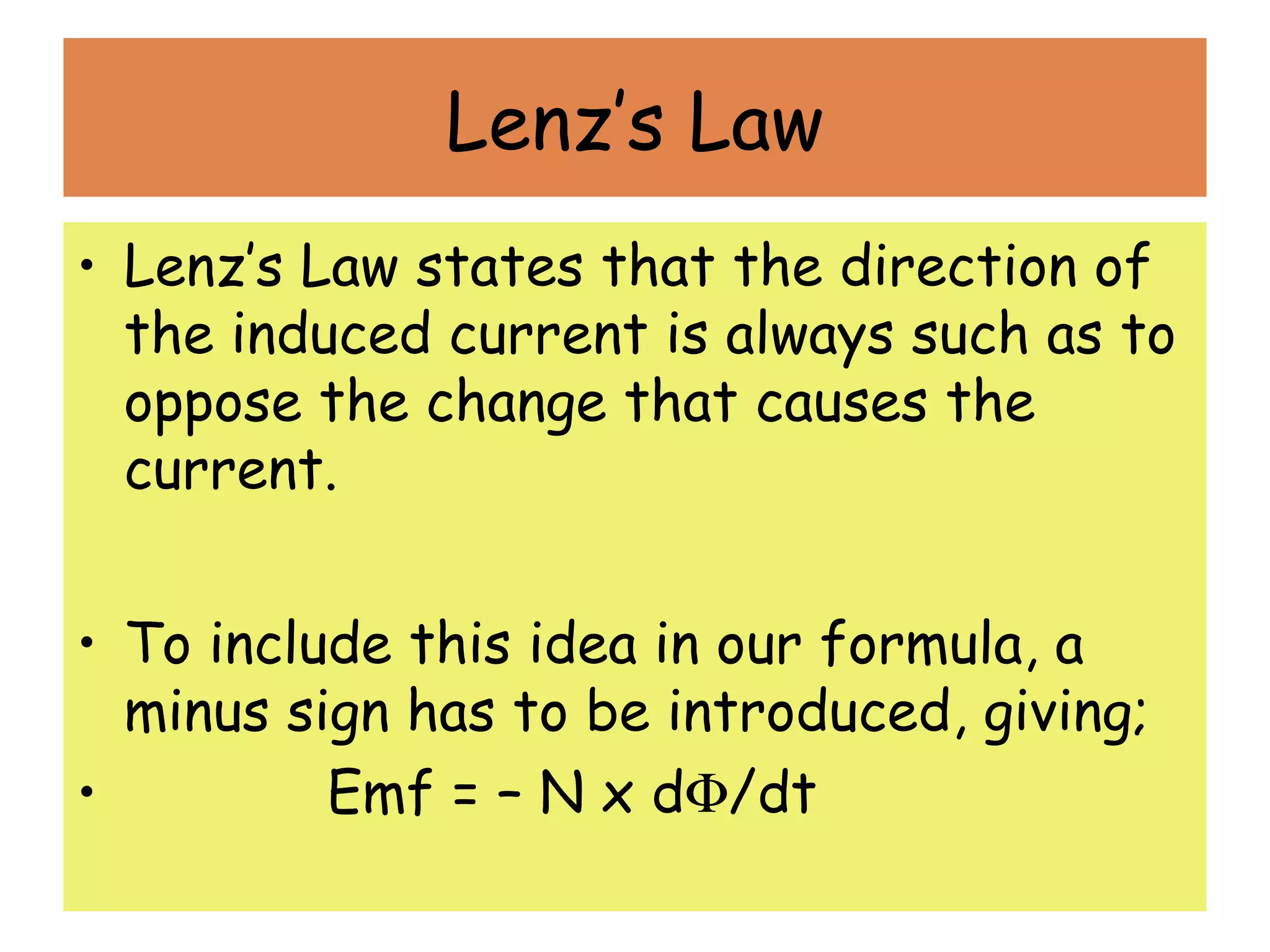 Lenz’s Law
• Lenz’s Law states that the direction of
the induced current is always such as to
oppose the change that causes the
current.
• To include this idea in our formula, a
minus sign has to be introduced, giving;
•             Emf = – N x dΦ/dt
 