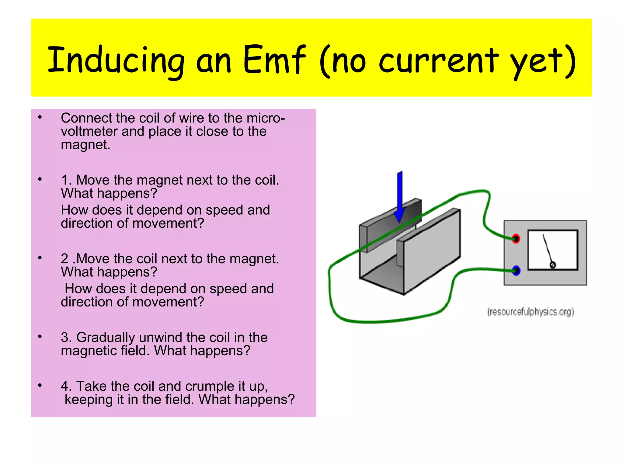 Inducing an Emf (no current yet)
• Connect the coil of wire to the micro-
voltmeter and place it close to the
magnet.
• 1. Move the magnet next to the coil.
What happens?
How does it depend on speed and
direction of movement?
• 2 .Move the coil next to the magnet.
What happens?
How does it depend on speed and
direction of movement?
• 3. Gradually unwind the coil in the
magnetic field. What happens?
• 4. Take the coil and crumple it up,
keeping it in the field. What happens?
 