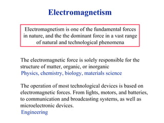 Electromagnetism
Electromagnetism is one of the fundamental forces
in nature, and the the dominant force in a vast range
of natural and technological phenomena
The electromagnetic force is solely responsible for the
structure of matter, organic, or inorganic
Physics, chemistry, biology, materials science
The operation of most technological devices is based on
electromagnetic forces. From lights, motors, and batteries,
to communication and broadcasting systems, as well as
microelectronic devices.
Engineering
 