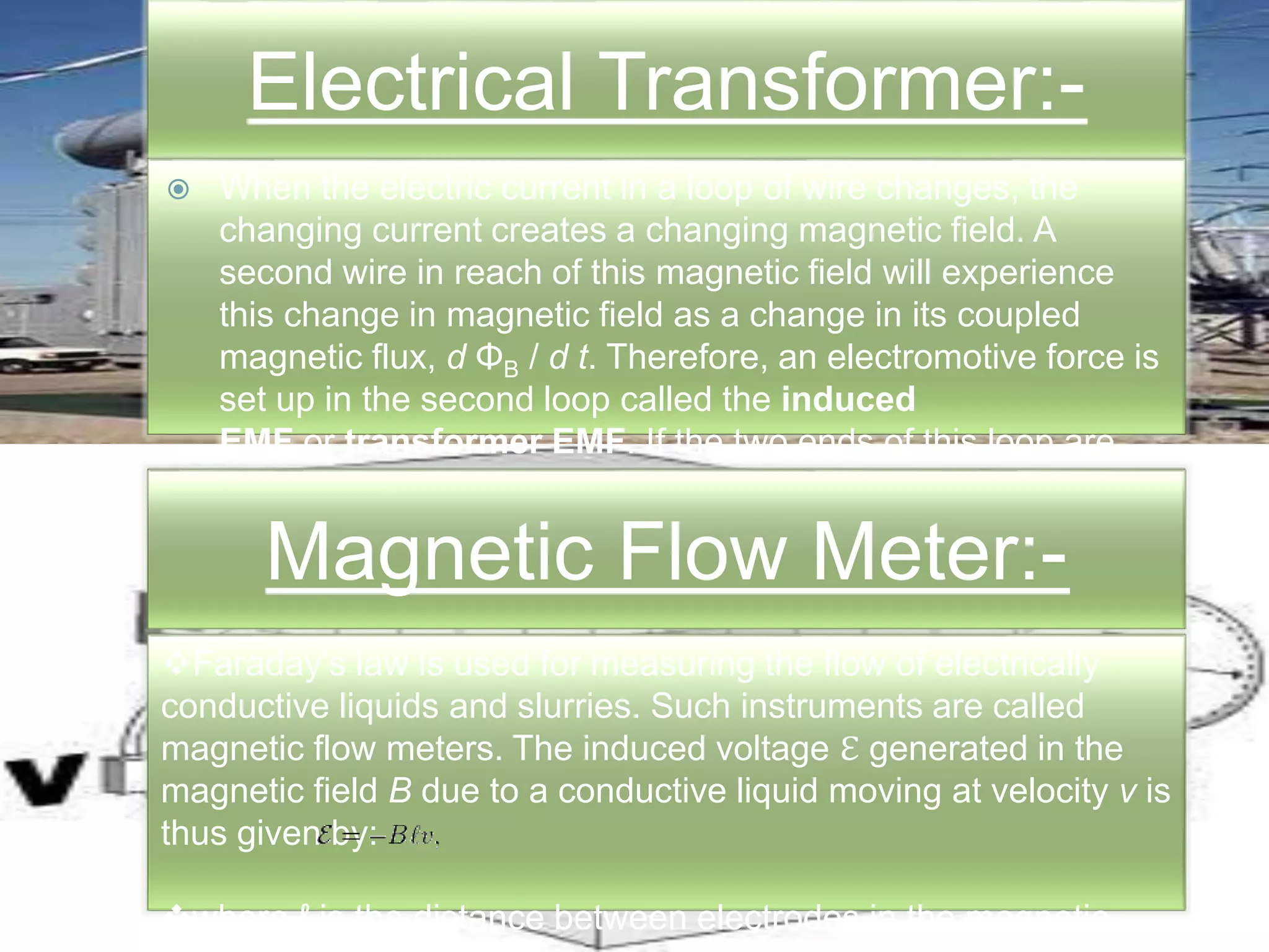 Electrical Transformer:-
 When the electric current in a loop of wire changes, the
changing current creates a changing magnetic field. A
second wire in reach of this magnetic field will experience
this change in magnetic field as a change in its coupled
magnetic flux, d ΦB / d t. Therefore, an electromotive force is
set up in the second loop called the induced
EMF or transformer EMF. If the two ends of this loop are
connected through an electrical load, current will flow.Magnetic Flow Meter:-
Faraday's law is used for measuring the flow of electrically
conductive liquids and slurries. Such instruments are called
magnetic flow meters. The induced voltage ℇ generated in the
magnetic field B due to a conductive liquid moving at velocity v is
thus given by:
where ℓ is the distance between electrodes in the magnetic
flow meter.
Electrical Transformer:-
 When the electric current in a loop of wire changes, the
changing current creates a changing magnetic field. A
second wire in reach of this magnetic field will experience
this change in magnetic field as a change in its coupled
magnetic flux, d ΦB / d t. Therefore, an electromotive force is
set up in the second loop called the induced
EMF or transformer EMF. If the two ends of this loop are
connected through an electrical load, current will flow.
Magnetic Flow Meter:-
Faraday's law is used for measuring the flow of electrically
conductive liquids and slurries. Such instruments are called
magnetic flow meters. The induced voltage ℇ generated in the
magnetic field B due to a conductive liquid moving at velocity v is
thus given by:
where ℓ is the distance between electrodes in the magnetic
 