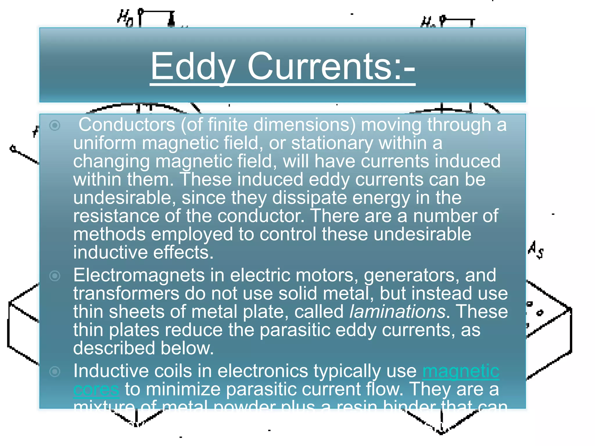 Eddy Currents:-
 Conductors (of finite dimensions) moving through a
uniform magnetic field, or stationary within a
changing magnetic field, will have currents induced
within them. These induced eddy currents can be
undesirable, since they dissipate energy in the
resistance of the conductor. There are a number of
methods employed to control these undesirable
inductive effects.
 Electromagnets in electric motors, generators, and
transformers do not use solid metal, but instead use
thin sheets of metal plate, called laminations. These
thin plates reduce the parasitic eddy currents, as
described below.
 Inductive coils in electronics typically use magnetic
cores to minimize parasitic current flow. They are a
mixture of metal powder plus a resin binder that can
hold any shape. The binder prevents parasitic
current flow through the powdered metal.
Eddy Currents:-
 Conductors (of finite dimensions) moving through a
uniform magnetic field, or stationary within a
changing magnetic field, will have currents induced
within them. These induced eddy currents can be
undesirable, since they dissipate energy in the
resistance of the conductor. There are a number of
methods employed to control these undesirable
inductive effects.
 Electromagnets in electric motors, generators, and
transformers do not use solid metal, but instead use
thin sheets of metal plate, called laminations. These
thin plates reduce the parasitic eddy currents, as
described below.
 Inductive coils in electronics typically use magnetic
cores to minimize parasitic current flow. They are a
mixture of metal powder plus a resin binder that can
hold any shape. The binder prevents parasitic
 