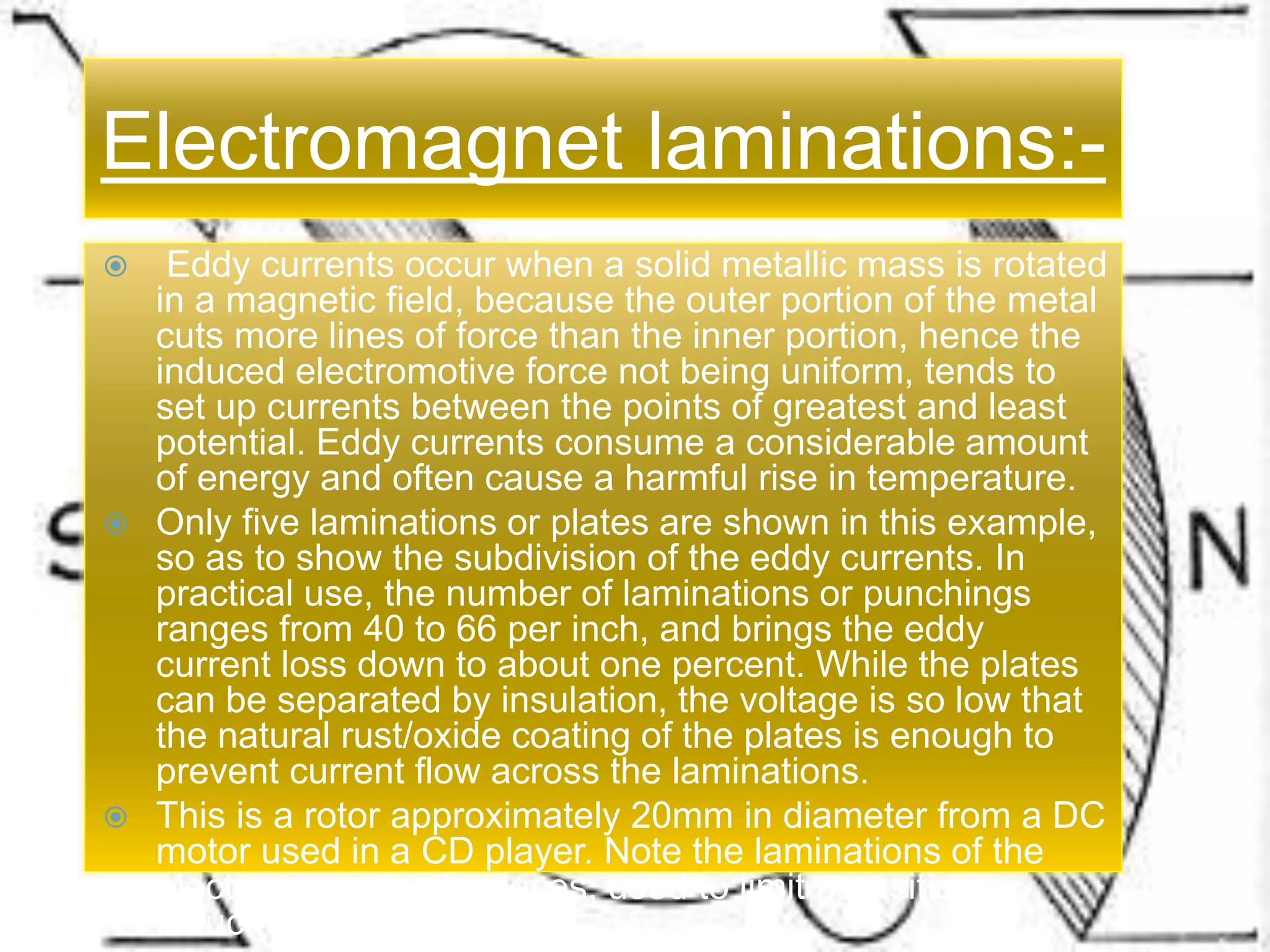 Electromagnet laminations:-
 Eddy currents occur when a solid metallic mass is rotated
in a magnetic field, because the outer portion of the metal
cuts more lines of force than the inner portion, hence the
induced electromotive force not being uniform, tends to
set up currents between the points of greatest and least
potential. Eddy currents consume a considerable amount
of energy and often cause a harmful rise in temperature.
 Only five laminations or plates are shown in this example,
so as to show the subdivision of the eddy currents. In
practical use, the number of laminations or punchings
ranges from 40 to 66 per inch, and brings the eddy
current loss down to about one percent. While the plates
can be separated by insulation, the voltage is so low that
the natural rust/oxide coating of the plates is enough to
prevent current flow across the laminations.
 This is a rotor approximately 20mm in diameter from a DC
motor used in a CD player. Note the laminations of the
electromagnet pole pieces, used to limit parasitic
inductive losses.
Electromagnet laminations:-
 Eddy currents occur when a solid metallic mass is rotated
in a magnetic field, because the outer portion of the metal
cuts more lines of force than the inner portion, hence the
induced electromotive force not being uniform, tends to
set up currents between the points of greatest and least
potential. Eddy currents consume a considerable amount
of energy and often cause a harmful rise in temperature.
 Only five laminations or plates are shown in this example,
so as to show the subdivision of the eddy currents. In
practical use, the number of laminations or punchings
ranges from 40 to 66 per inch, and brings the eddy
current loss down to about one percent. While the plates
can be separated by insulation, the voltage is so low that
the natural rust/oxide coating of the plates is enough to
prevent current flow across the laminations.
 This is a rotor approximately 20mm in diameter from a DC
motor used in a CD player. Note the laminations of the
electromagnet pole pieces, used to limit parasitic
inductive losses.
 
