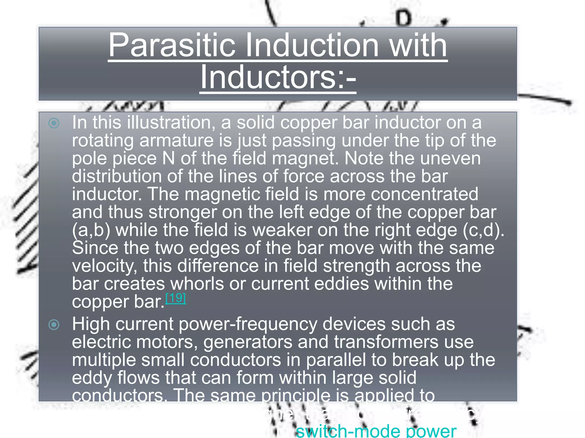 Parasitic Induction with
Inductors:-
 In this illustration, a solid copper bar inductor on a
rotating armature is just passing under the tip of the
pole piece N of the field magnet. Note the uneven
distribution of the lines of force across the bar
inductor. The magnetic field is more concentrated
and thus stronger on the left edge of the copper bar
(a,b) while the field is weaker on the right edge (c,d).
Since the two edges of the bar move with the same
velocity, this difference in field strength across the
bar creates whorls or current eddies within the
copper bar.[19]
 High current power-frequency devices such as
electric motors, generators and transformers use
multiple small conductors in parallel to break up the
eddy flows that can form within large solid
conductors. The same principle is applied to
transformers used at higher than power frequency,
for example, those used in switch-mode power
Parasitic Induction with
Inductors:-
 In this illustration, a solid copper bar inductor on a
rotating armature is just passing under the tip of the
pole piece N of the field magnet. Note the uneven
distribution of the lines of force across the bar
inductor. The magnetic field is more concentrated
and thus stronger on the left edge of the copper bar
(a,b) while the field is weaker on the right edge (c,d).
Since the two edges of the bar move with the same
velocity, this difference in field strength across the
bar creates whorls or current eddies within the
copper bar.[19]
 High current power-frequency devices such as
electric motors, generators and transformers use
multiple small conductors in parallel to break up the
eddy flows that can form within large solid
conductors. The same principle is applied to
transformers used at higher than power frequency,
for example, those used in switch-mode power
 