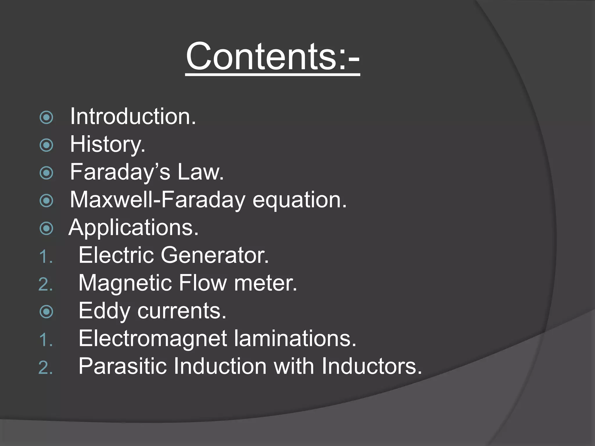 Contents:-
 Introduction.
 History.
 Faraday’s Law.
 Maxwell-Faraday equation.
 Applications.
1. Electric Generator.
2. Magnetic Flow meter.
 Eddy currents.
1. Electromagnet laminations.
2. Parasitic Induction with Inductors.
 