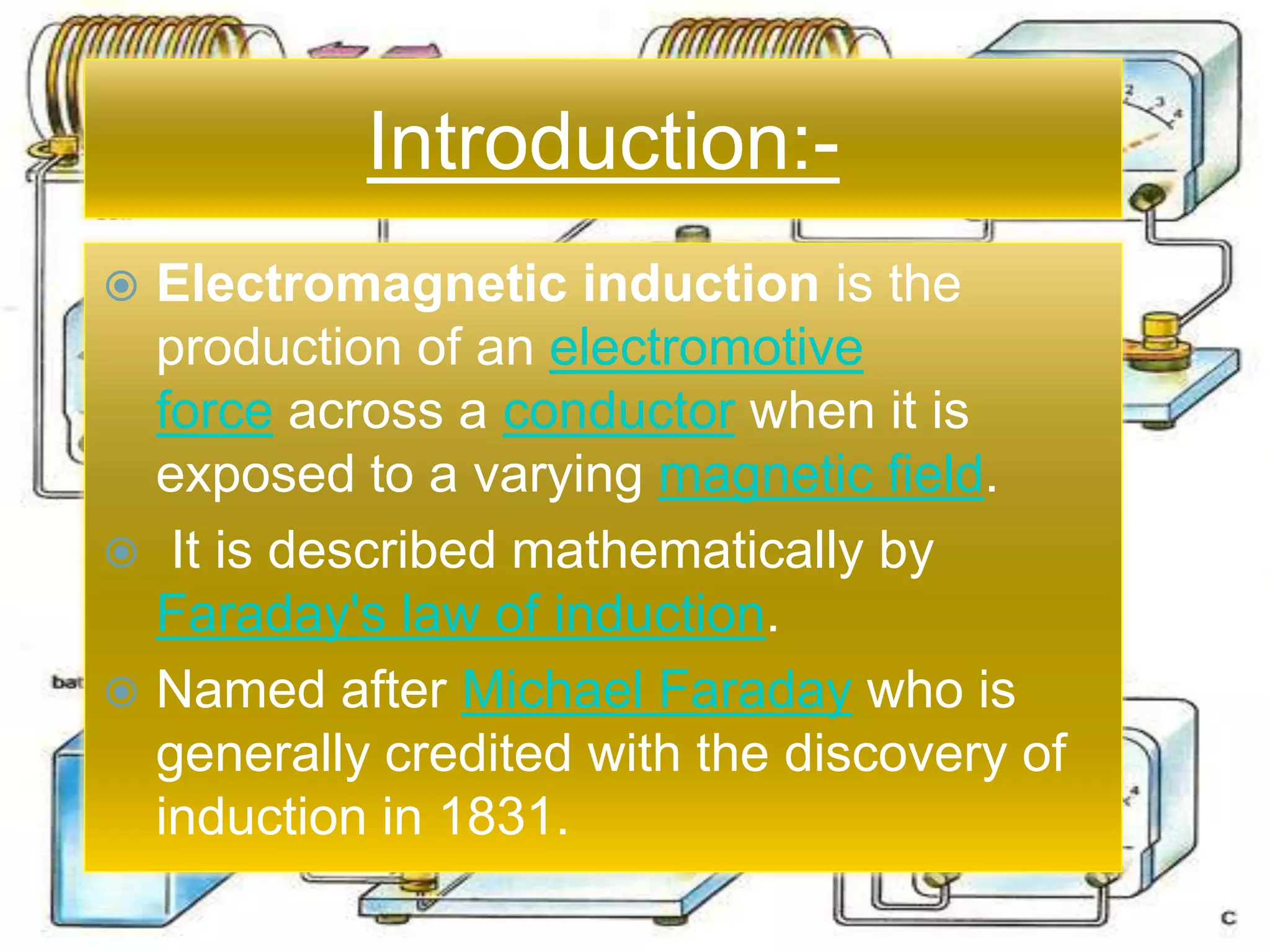 Introduction:-
 Electromagnetic induction is the
production of an electromotive
force across a conductor when it is
exposed to a varying magnetic field.
 It is described mathematically by
Faraday's law of induction.
 Named after Michael Faraday who is
generally credited with the discovery of
induction in 1831.
Introduction:-
 Electromagnetic induction is the
production of an electromotive
force across a conductor when it is
exposed to a varying magnetic field.
 It is described mathematically by
Faraday's law of induction.
 Named after Michael Faraday who is
generally credited with the discovery of
induction in 1831.
 