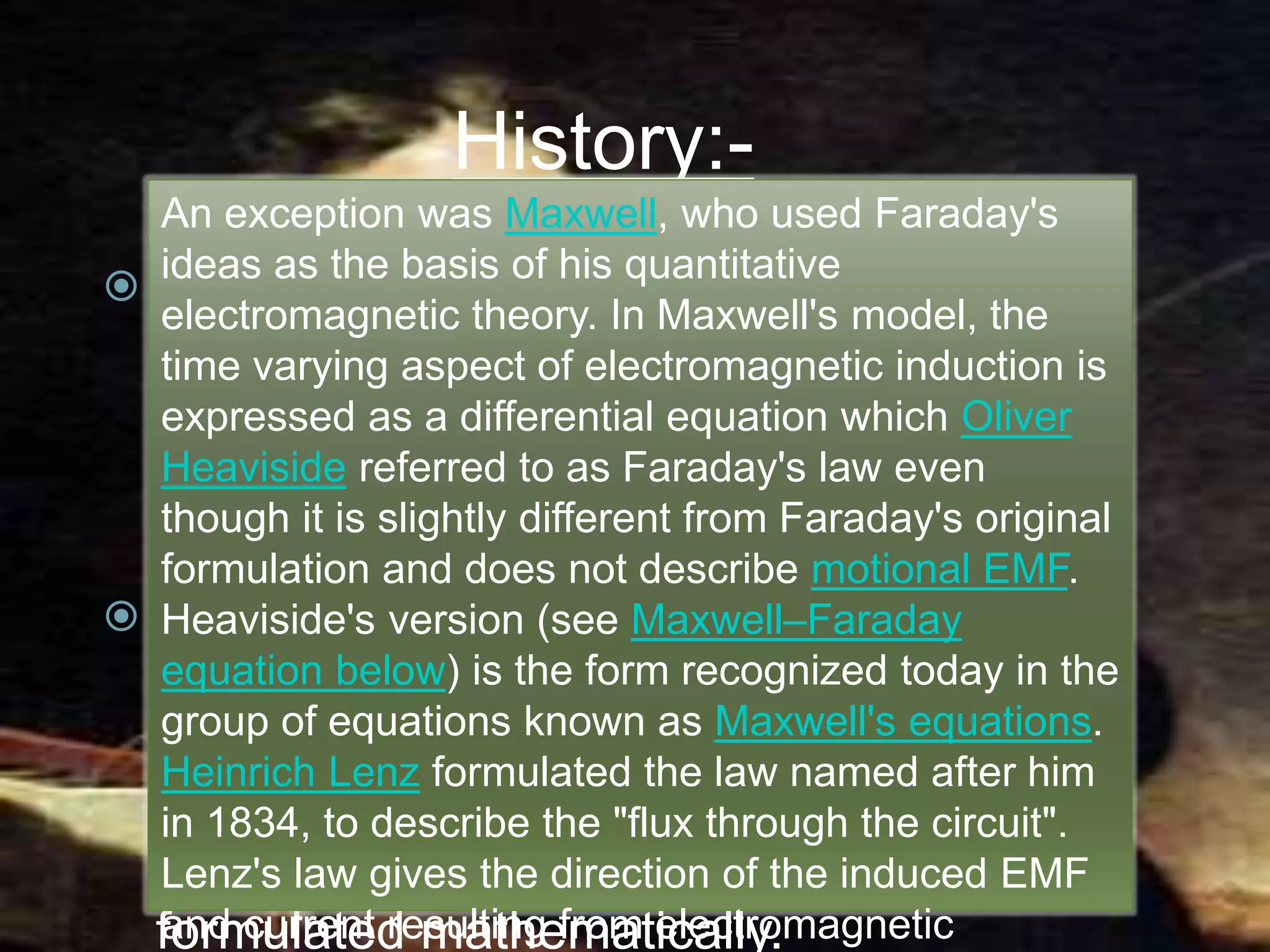 History:-
 Electromagnetic induction was
discovered independently by Michael
Faraday and Joseph Henry in 1831;
however, Faraday was the first to
publish the results of his experiments.
 Faraday explained electromagnetic
induction using a concept he called lines
of force. However, scientists at the time
widely rejected his theoretical ideas,
mainly because they were not
formulated mathematically.
History:-
 Electromagnetic induction was
discovered independently by Michael
Faraday and Joseph Henry in 1831;
however, Faraday was the first to
publish the results of his experiments.
 Faraday explained electromagnetic
induction using a concept he called lines
of force. However, scientists at the time
widely rejected his theoretical ideas,
mainly because they were not
formulated mathematically.
An exception was Maxwell, who used Faraday's
ideas as the basis of his quantitative
electromagnetic theory. In Maxwell's model, the
time varying aspect of electromagnetic induction is
expressed as a differential equation which Oliver
Heaviside referred to as Faraday's law even
though it is slightly different from Faraday's original
formulation and does not describe motional EMF.
Heaviside's version (see Maxwell–Faraday
equation below) is the form recognized today in the
group of equations known as Maxwell's equations.
Heinrich Lenz formulated the law named after him
in 1834, to describe the "flux through the circuit".
Lenz's law gives the direction of the induced EMF
and current resulting from electromagnetic
 