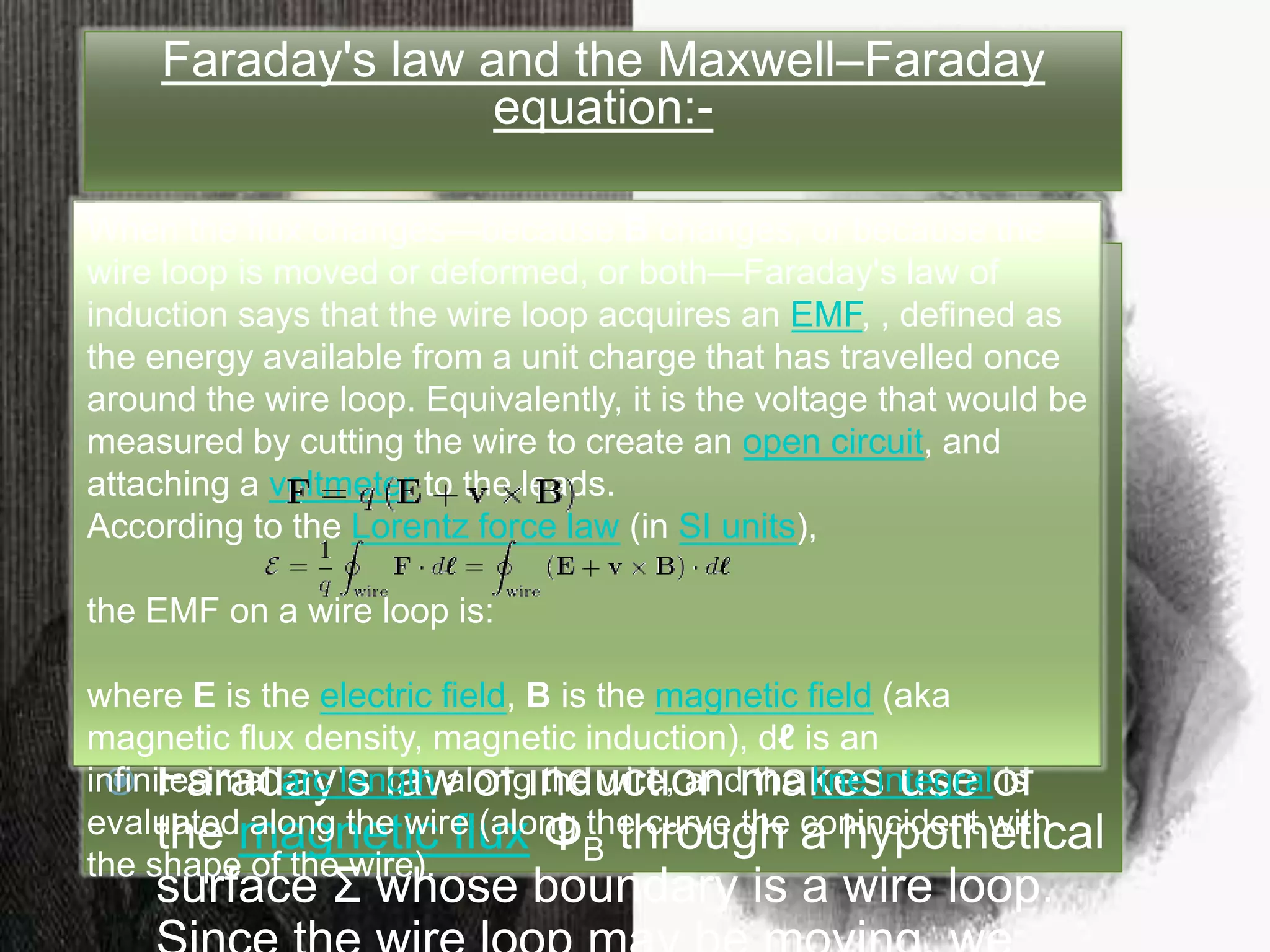 Faraday's law and the
Maxwell–Faraday equation:-
 The law of physics describing the process
of electromagnetic induction is known as
Faraday's law of induction and the most
widespread version of this law states that
the induced electromotive force in any
closed circuit is equal to the rate of
change of the magnetic flux through the
circuit.
 Faraday's law of induction makes use of
the magnetic flux ΦB through a hypothetical
surface Σ whose boundary is a wire loop.
Since the wire loop may be moving, we
Faraday's law and the Maxwell–Faraday
equation:-
 The law of physics describing the process
of electromagnetic induction is known as
Faraday's law of induction and the most
widespread version of this law states that
the induced electromotive force in any
closed circuit is equal to the rate of
change of the magnetic flux through the
circuit.
 Faraday's law of induction makes use of
the magnetic flux ΦB through a hypothetical
surface Σ whose boundary is a wire loop.
When the flux changes—because B changes, or because the
wire loop is moved or deformed, or both—Faraday's law of
induction says that the wire loop acquires an EMF, , defined as
the energy available from a unit charge that has travelled once
around the wire loop. Equivalently, it is the voltage that would be
measured by cutting the wire to create an open circuit, and
attaching a voltmeter to the leads.
According to the Lorentz force law (in SI units),
the EMF on a wire loop is:
where E is the electric field, B is the magnetic field (aka
magnetic flux density, magnetic induction), dℓ is an
infinitesimal arc length along the wire, and the line integral is
evaluated along the wire (along the curve the conincident with
the shape of the wire).
 
