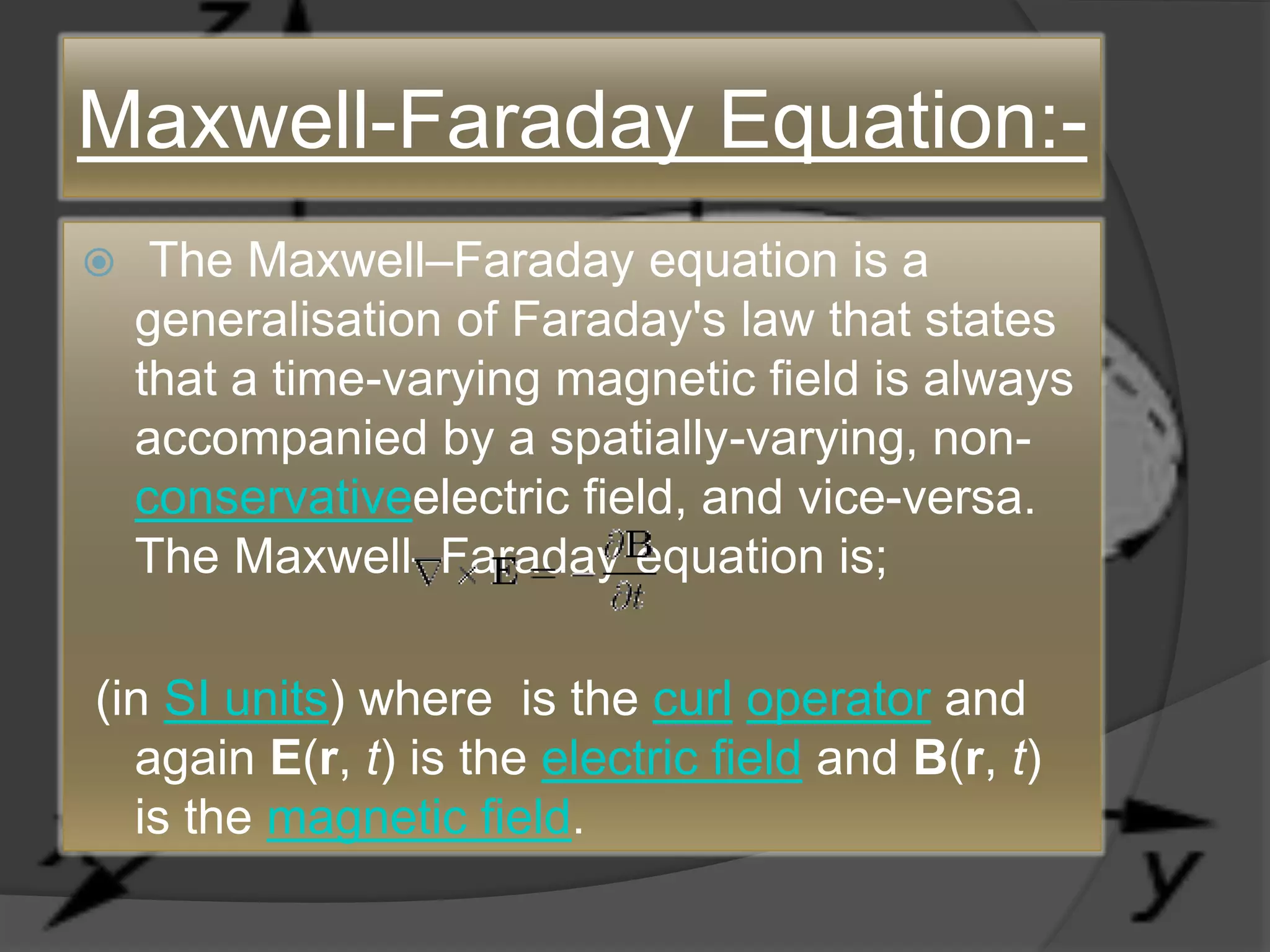 Maxwell-Faraday Equation:-
 The Maxwell–Faraday equation is a
generalisation of Faraday's law that states
that a time-varying magnetic field is always
accompanied by a spatially-varying, non-
conservativeelectric field, and vice-versa.
The Maxwell–Faraday equation is;
(in SI units) where is the curl operator and
again E(r, t) is the electric field and B(r, t)
is the magnetic field.
 