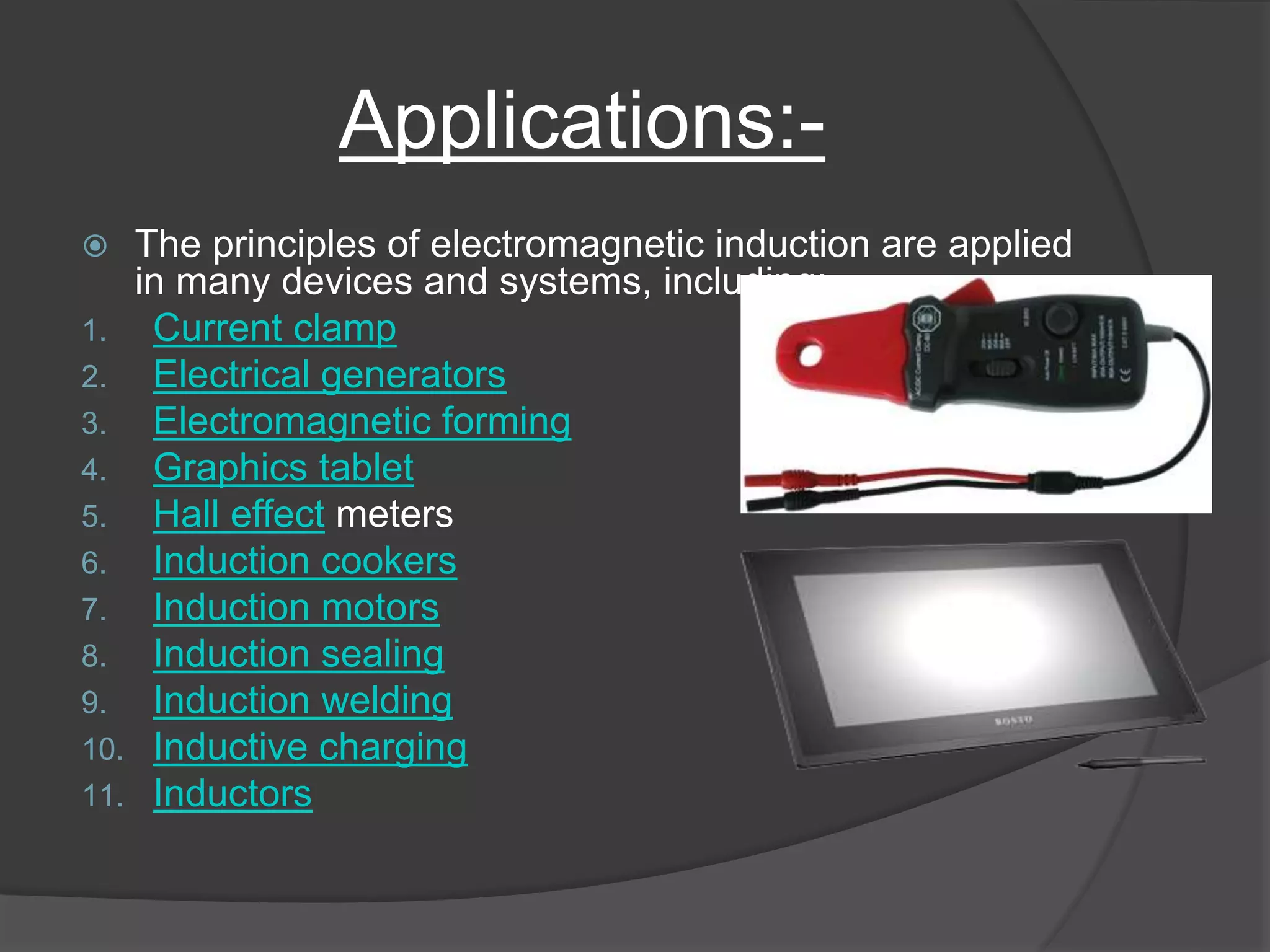 Applications:-
 The principles of electromagnetic induction are applied
in many devices and systems, including:
1. Current clamp
2. Electrical generators
3. Electromagnetic forming
4. Graphics tablet
5. Hall effect meters
6. Induction cookers
7. Induction motors
8. Induction sealing
9. Induction welding
10. Inductive charging
11. Inductors
 