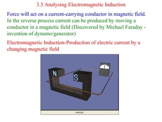 3.3 Analysing Electromagnetic Induction
Force will act on a current-carrying conductor in magnetic field.
In the reverse process current can be produced by moving a
conductor in a magnetic field (Discovered by Michael Faraday -
invention of dynamo/generator)
Electromagnetic Induction-Production of electric current by a
changing magnetic field
 