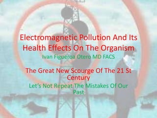 Electromagnetic Pollution And Its
 Health Effects On The Organism
      Ivan Figueroa Otero MD FACS

 The Great New Scourge Of The 21 St
              Century
  Let’s Not Repeat The Mistakes Of Our
                  Past
 