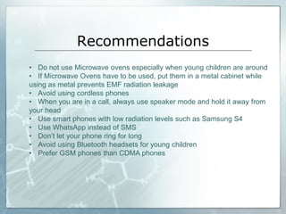 Recommendations
• Do not use Microwave ovens especially when young children are around
• If Microwave Ovens have to be used, put them in a metal cabinet while
using as metal prevents EMF radiation leakage
• Avoid using cordless phones
• When you are in a call, always use speaker mode and hold it away from
your head
• Use smart phones with low radiation levels such as Samsung S4
• Use WhatsApp instead of SMS
• Don’t let your phone ring for long
• Avoid using Bluetooth headsets for young children
• Prefer GSM phones than CDMA phones
 