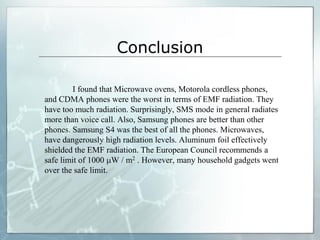Conclusion
I found that Microwave ovens, Motorola cordless phones,
and CDMA phones were the worst in terms of EMF radiation. They
have too much radiation. Surprisingly, SMS mode in general radiates
more than voice call. Also, Samsung phones are better than other
phones. Samsung S4 was the best of all the phones. Microwaves,
have dangerously high radiation levels. Aluminum foil effectively
shielded the EMF radiation. The European Council recommends a
safe limit of 1000 W / m2 . However, many household gadgets went
over the safe limit.
 