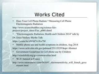 Works Cited
 Does Your Cell Phone Radiate ? Measuring Cell Phone
Electromagnetic Radiation
http://www.sciencebuddies.org/science-fair-
projects/project_ideas/Elec_p068.shtml
 "Electromagnetic Radiation, Health and Children 2014" talk by
Dr. Erica Mallery-Blythe Talk
https://youtu.be/sNFdZVeXw7M
 Mobile phone use and health symptoms in children, Aug 2014
https://www.ncbi.nlm.nih.gov/pubmed/25115529?dopt=Abstract
 Government Guidelines on Cell phone use by Children
http://wiredchild.org/government-alias.html
 Wi-Fi banned in France
http://www.naturalnews.com/043695_electrosensitivity_wifi_french_gove
rnment.html
 