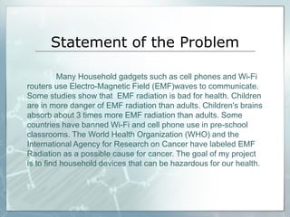 Statement of the Problem
Many Household gadgets such as cell phones and Wi-Fi
routers use Electro-Magnetic Field (EMF)waves to communicate.
Some studies show that EMF radiation is bad for health. Children
are in more danger of EMF radiation than adults. Children's brains
absorb about 3 times more EMF radiation than adults. Some
countries have banned Wi-Fi and cell phone use in pre-school
classrooms. The World Health Organization (WHO) and the
International Agency for Research on Cancer have labeled EMF
Radiation as a possible cause for cancer. The goal of my project
is to find household devices that can be hazardous for our health.
 