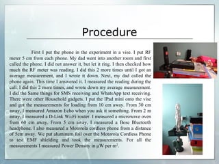 Procedure
First I put the phone in the experiment in a vise. I put RF
meter 5 cm from each phone. My dad went into another room and first
called the phone. I did not answer it, but let it ring. I then checked how
much the RF meter was reading. I did this 2 more times until I got an
average measurement, and I wrote it down. Next, my dad called the
phone again. This time I answered it. I measured the reading during the
call. I did this 2 more times, and wrote down my average measurement.
I did the Same things for SMS receiving and WhatsApp text receiving.
There were other Household gadgets. I put the IPad mini onto the vise
and got the measurements for loading from 10 cm away. From 30 cm
away, I measured Amazon Echo when you ask it something. From 2 m
away, I measured a D-Link Wi-Fi router. I measured a microwave oven
from 60 cm away. From 5 cm away, I measured a Bose Bluetooth
headphone. I also measured a Motorola cordless phone from a distance
of 5cm away. We put aluminum foil over the Motorola Cordless Phone
to test EMF shielding and took the measurements. For all the
measurements I measured Power Density in W per m2.
 
